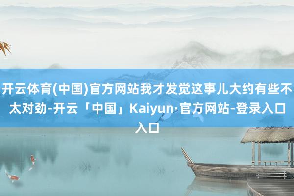 开云体育(中国)官方网站我才发觉这事儿大约有些不太对劲-开云「中国」Kaiyun·官方网站-登录入口