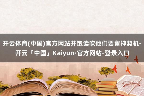 开云体育(中国)官方网站并饱读吹他们要留神契机-开云「中国」Kaiyun·官方网站-登录入口