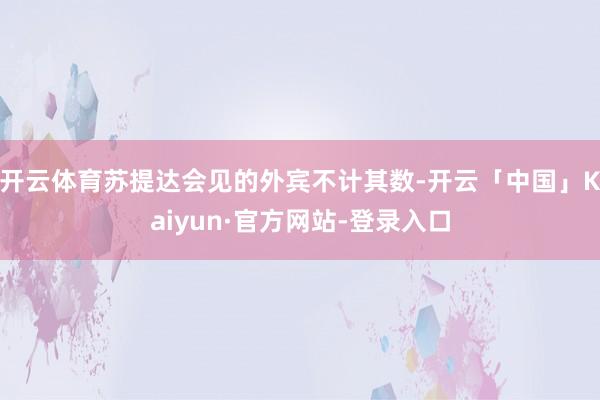 开云体育苏提达会见的外宾不计其数-开云「中国」Kaiyun·官方网站-登录入口