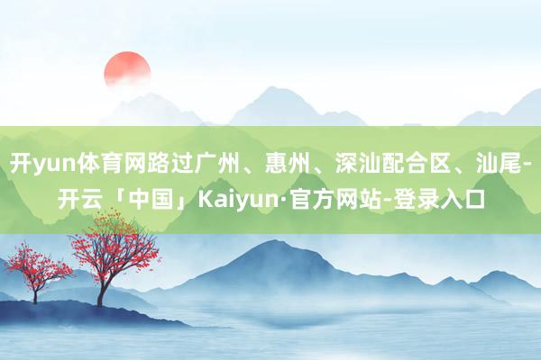 开yun体育网路过广州、惠州、深汕配合区、汕尾-开云「中国」Kaiyun·官方网站-登录入口