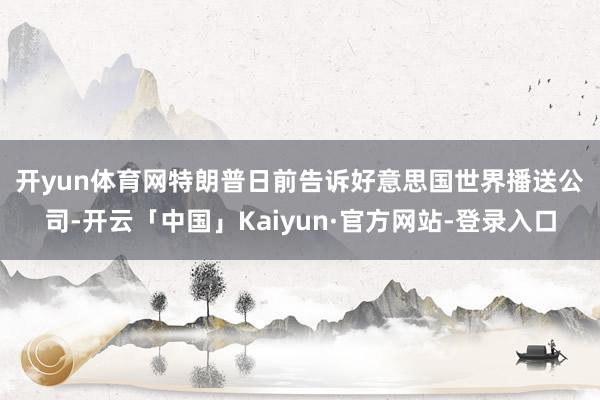 开yun体育网　　特朗普日前告诉好意思国世界播送公司-开云「中国」Kaiyun·官方网站-登录入口