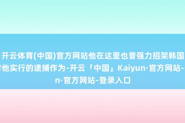 开云体育(中国)官方网站他在这里也曾强力招架韩国公诊治对他实行的逮捕作为-开云「中国」Kaiyun·官方网站-登录入口