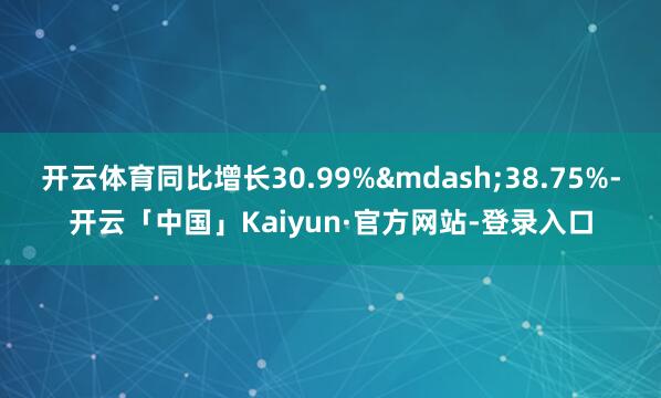 开云体育同比增长30.99%&mdash;38.75%-开云「中国」Kaiyun·官方网站-登录入口