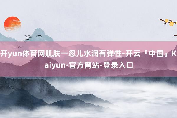 开yun体育网肌肤一忽儿水润有弹性-开云「中国」Kaiyun·官方网站-登录入口