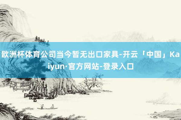 欧洲杯体育公司当今暂无出口家具-开云「中国」Kaiyun·官方网站-登录入口