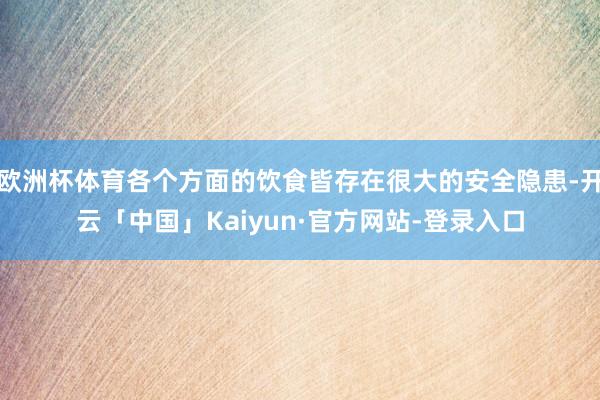 欧洲杯体育各个方面的饮食皆存在很大的安全隐患-开云「中国」Kaiyun·官方网站-登录入口