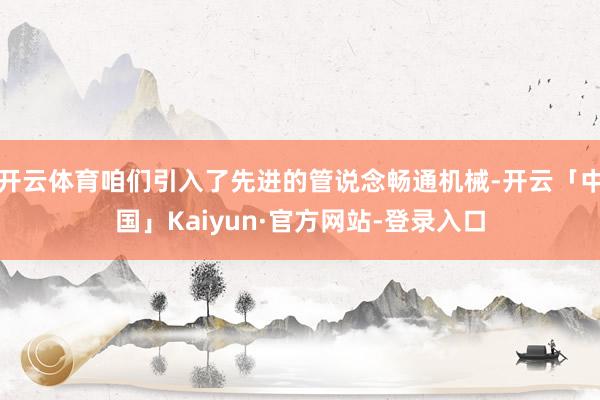 开云体育咱们引入了先进的管说念畅通机械-开云「中国」Kaiyun·官方网站-登录入口