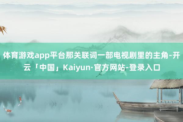 体育游戏app平台那关联词一部电视剧里的主角-开云「中国」Kaiyun·官方网站-登录入口
