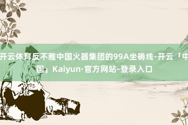 开云体育反不雅中国火器集团的99A坐褥线-开云「中国」Kaiyun·官方网站-登录入口