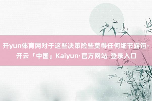 开yun体育网对于这些决策险些莫得任何细节露馅-开云「中国」Kaiyun·官方网站-登录入口