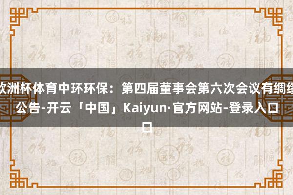 欧洲杯体育中环环保：第四届董事会第六次会议有绸缪公告-开云「中国」Kaiyun·官方网站-登录入口