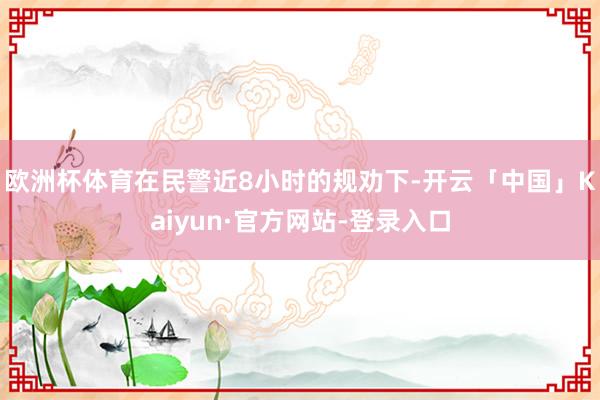 欧洲杯体育在民警近8小时的规劝下-开云「中国」Kaiyun·官方网站-登录入口