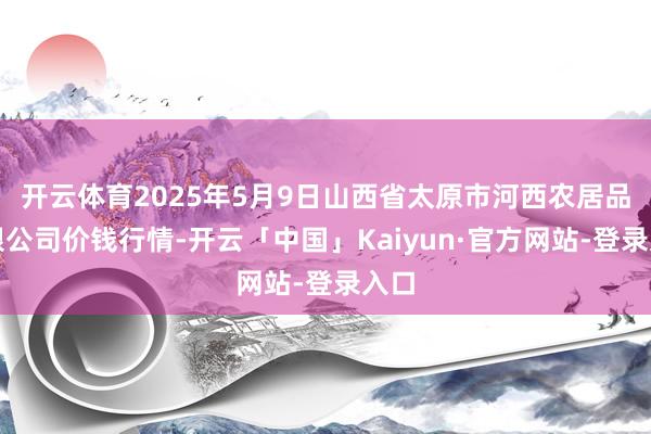 开云体育2025年5月9日山西省太原市河西农居品有限公司价钱行情-开云「中国」Kaiyun·官方网站-登录入口