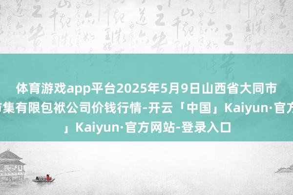 体育游戏app平台2025年5月9日山西省大同市振华蔬菜批发市集有限包袱公司价钱行情-开云「中国」Kaiyun·官方网站-登录入口