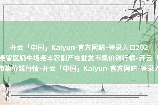 开云「中国」Kaiyun·官方网站-登录入口2025年5月9日山西省临汾市尧皆区奶牛场尧丰农副产物批发市集价钱行情-开云「中国」Kaiyun·官方网站-登录入口