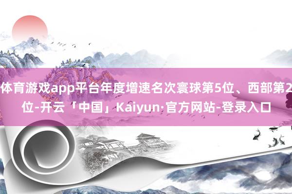 体育游戏app平台年度增速名次寰球第5位、西部第2位-开云「中国」Kaiyun·官方网站-登录入口