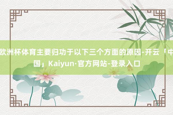 欧洲杯体育主要归功于以下三个方面的原因-开云「中国」Kaiyun·官方网站-登录入口