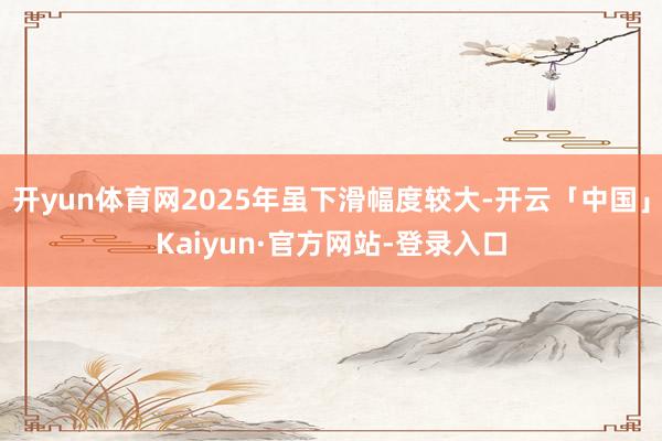 开yun体育网2025年虽下滑幅度较大-开云「中国」Kaiyun·官方网站-登录入口