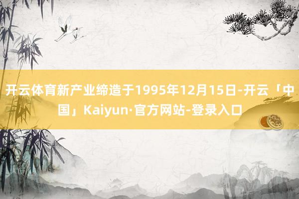 开云体育新产业缔造于1995年12月15日-开云「中国」Kaiyun·官方网站-登录入口