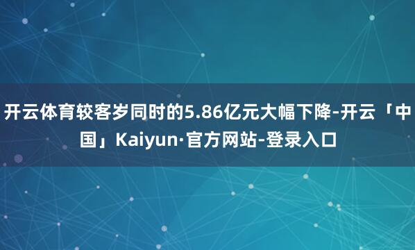 开云体育较客岁同时的5.86亿元大幅下降-开云「中国」Kaiyun·官方网站-登录入口