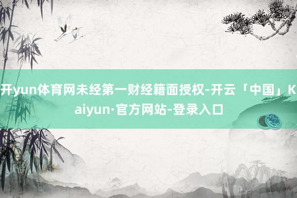 开yun体育网未经第一财经籍面授权-开云「中国」Kaiyun·官方网站-登录入口