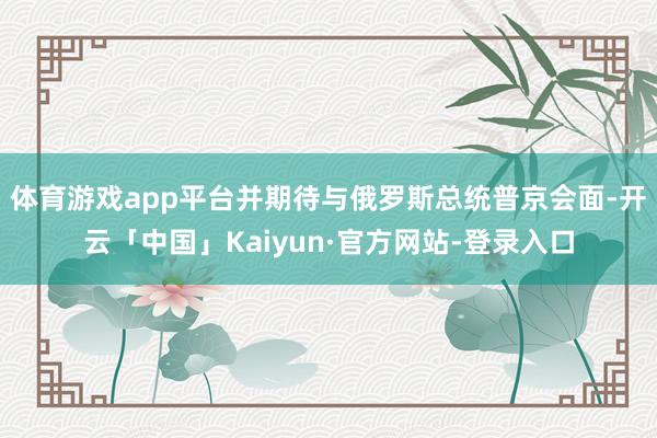 体育游戏app平台并期待与俄罗斯总统普京会面-开云「中国」Kaiyun·官方网站-登录入口