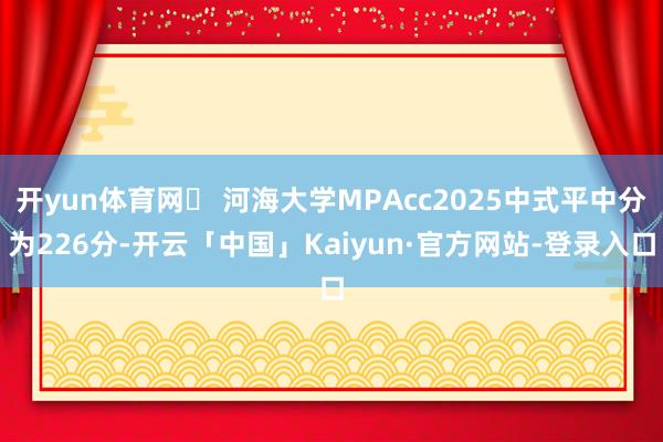 开yun体育网✅ 河海大学MPAcc2025中式平中分为226分-开云「中国」Kaiyun·官方网站-登录入口