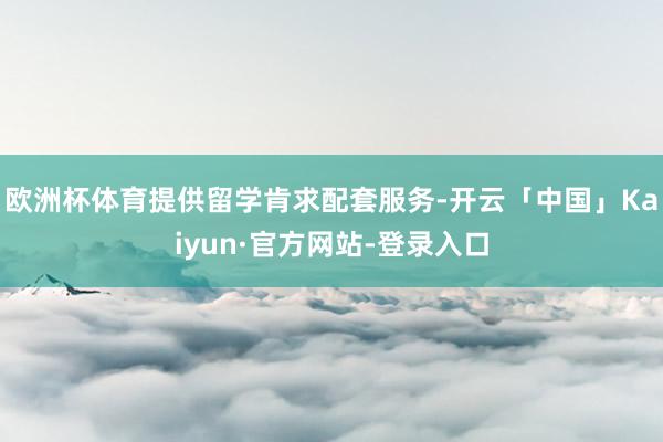 欧洲杯体育提供留学肯求配套服务-开云「中国」Kaiyun·官方网站-登录入口