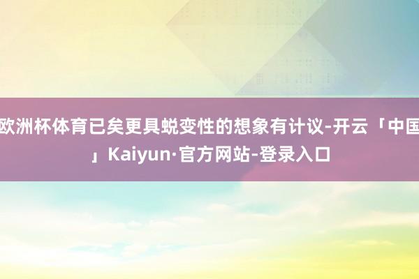 欧洲杯体育已矣更具蜕变性的想象有计议-开云「中国」Kaiyun·官方网站-登录入口