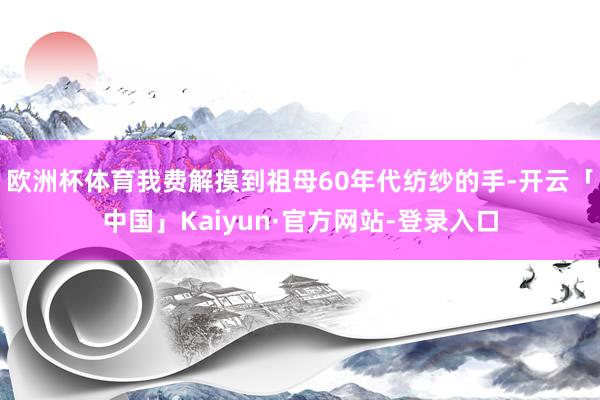 欧洲杯体育我费解摸到祖母60年代纺纱的手-开云「中国」Kaiyun·官方网站-登录入口