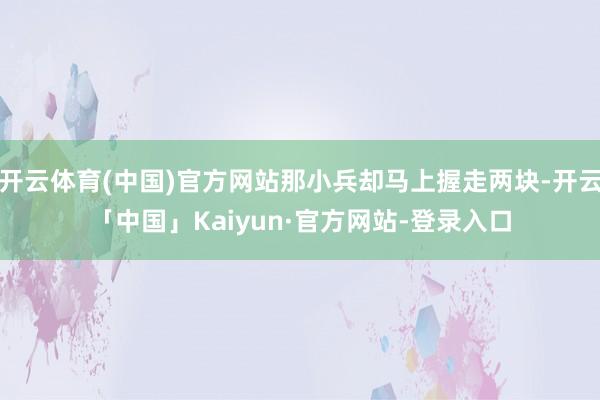 开云体育(中国)官方网站那小兵却马上握走两块-开云「中国」Kaiyun·官方网站-登录入口