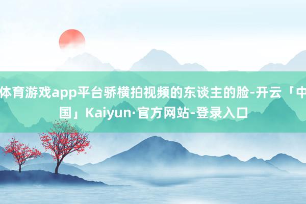 体育游戏app平台骄横拍视频的东谈主的脸-开云「中国」Kaiyun·官方网站-登录入口