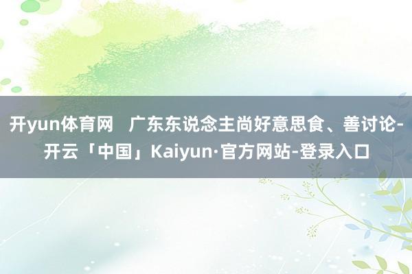 开yun体育网   广东东说念主尚好意思食、善讨论-开云「中国」Kaiyun·官方网站-登录入口