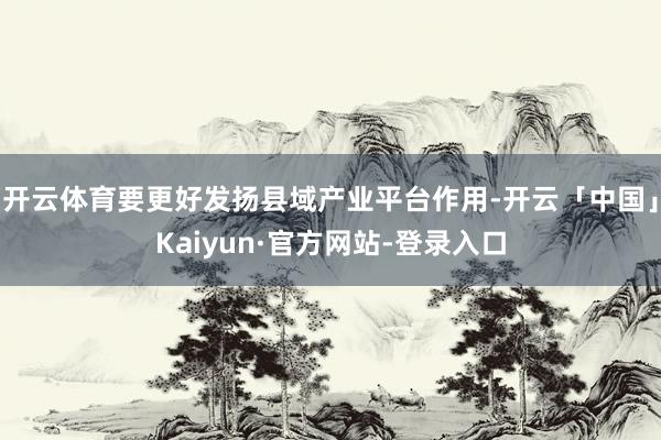 开云体育要更好发扬县域产业平台作用-开云「中国」Kaiyun·官方网站-登录入口
