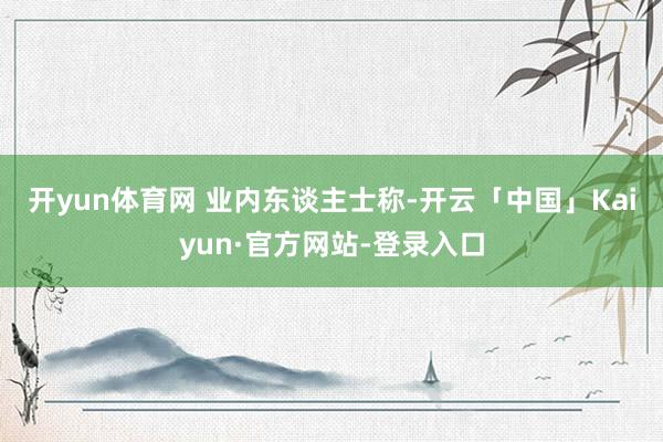开yun体育网 　　业内东谈主士称-开云「中国」Kaiyun·官方网站-登录入口