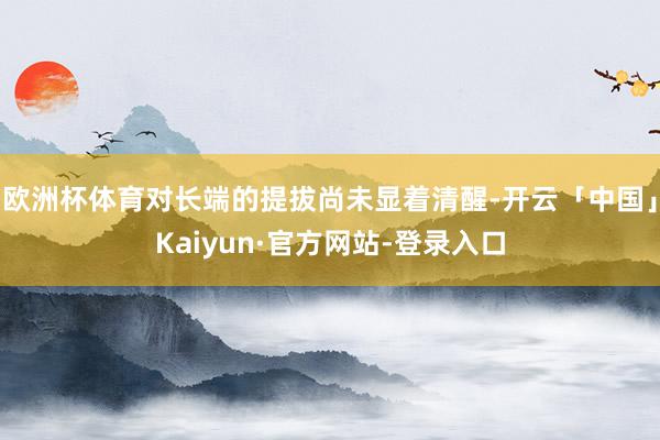 欧洲杯体育对长端的提拔尚未显着清醒-开云「中国」Kaiyun·官方网站-登录入口