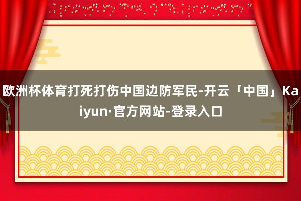 欧洲杯体育打死打伤中国边防军民-开云「中国」Kaiyun·官方网站-登录入口