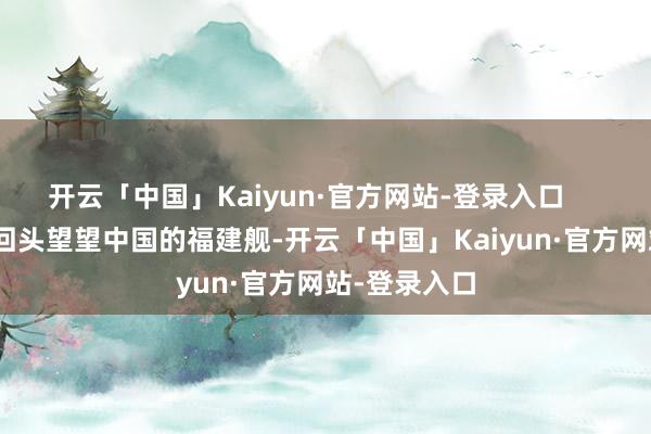 开云「中国」Kaiyun·官方网站-登录入口        这会儿再回头望望中国的福建舰-开云「中国」Kaiyun·官方网站-登录入口