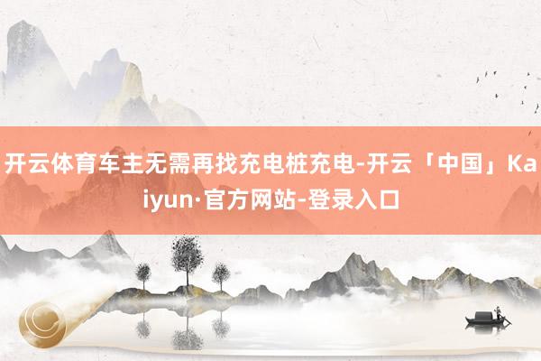 开云体育车主无需再找充电桩充电-开云「中国」Kaiyun·官方网站-登录入口
