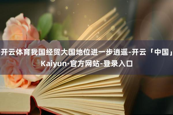 开云体育我国经贸大国地位进一步逍遥-开云「中国」Kaiyun·官方网站-登录入口