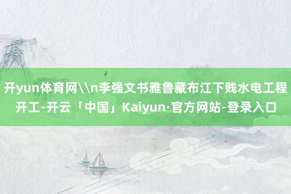 开yun体育网\n李强文书雅鲁藏布江下贱水电工程开工-开云「中国」Kaiyun·官方网站-登录入口