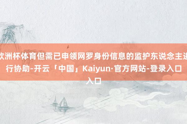 欧洲杯体育但需已申领网罗身份信息的监护东说念主进行协助-开云「中国」Kaiyun·官方网站-登录入口