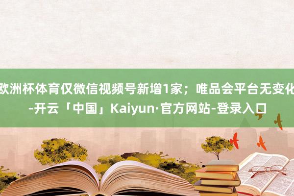 欧洲杯体育仅微信视频号新增1家；唯品会平台无变化-开云「中国」Kaiyun·官方网站-登录入口