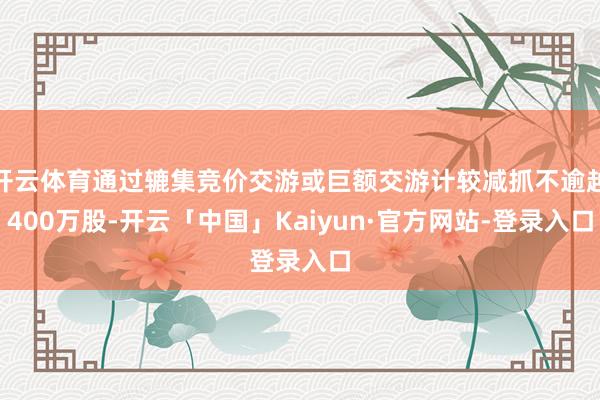 开云体育通过辘集竞价交游或巨额交游计较减抓不逾越400万股-开云「中国」Kaiyun·官方网站-登录入口