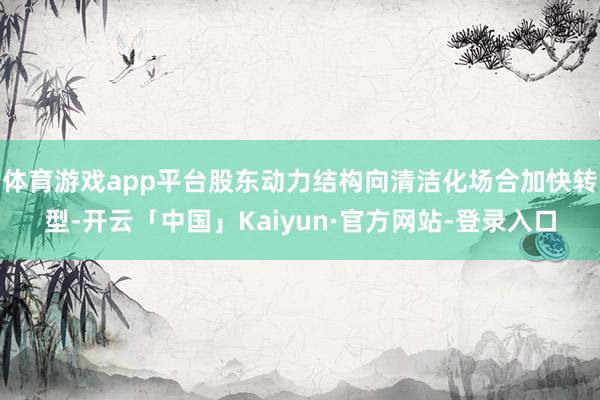 体育游戏app平台股东动力结构向清洁化场合加快转型-开云「中国」Kaiyun·官方网站-登录入口