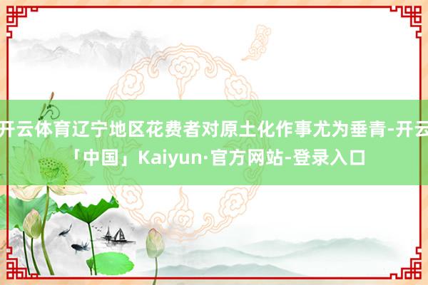 开云体育辽宁地区花费者对原土化作事尤为垂青-开云「中国」Kaiyun·官方网站-登录入口