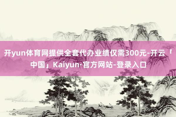 开yun体育网提供全套代办业绩仅需300元-开云「中国」Kaiyun·官方网站-登录入口