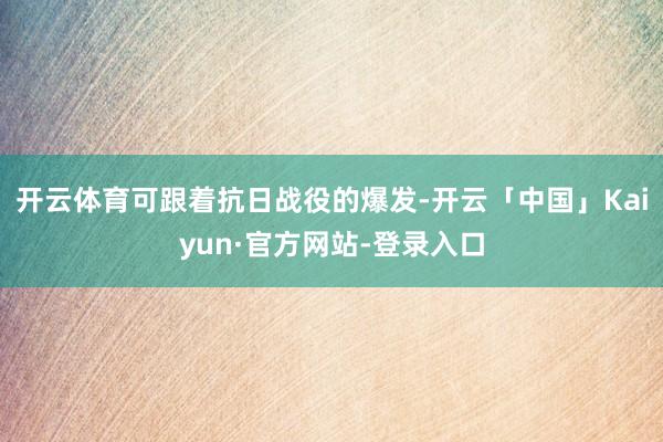 开云体育可跟着抗日战役的爆发-开云「中国」Kaiyun·官方网站-登录入口