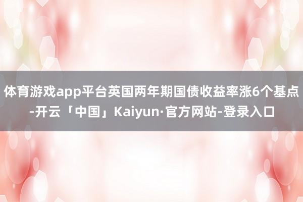 体育游戏app平台 英国两年期国债收益率涨6个基点-开云「中国」Kaiyun·官方网站-登录入口