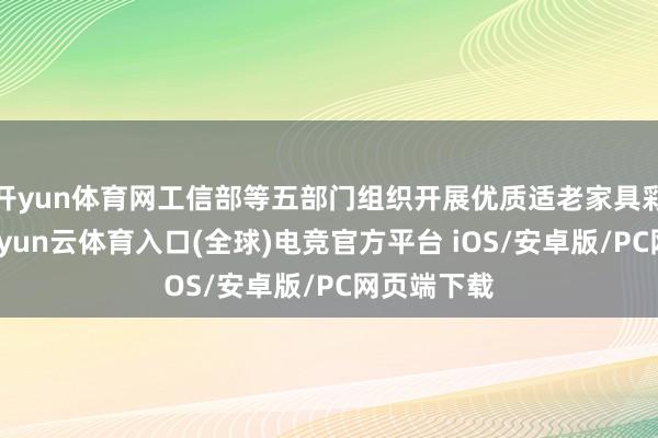 开yun体育网工信部等五部门组织开展优质适老家具彩选算作-开yun云体育入口(全球)电竞官方平台 iOS/安卓版/PC网页端下载